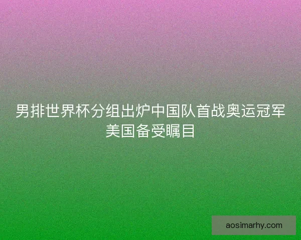 男排世界杯分组出炉中国队首战奥运冠军美国备受瞩目