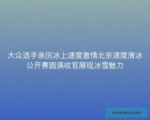 大众选手亲历冰上速度激情北京速度滑冰公开赛圆满收官展现冰雪魅力 大众选手亲历冰上速度激情北京速度滑冰公开赛圆满收官展现冰雪魅力