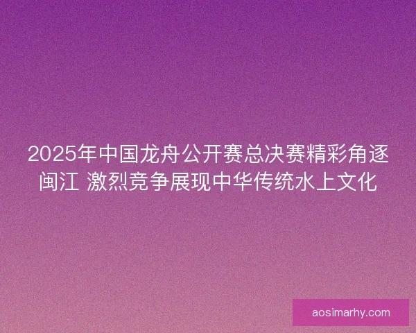 2025年中国龙舟公开赛总决赛精彩角逐闽江 激烈竞争展现中华传统水上文化 2025年中国龙舟公开赛总决赛精彩角逐闽江 激烈竞争展现中华传统水上文化