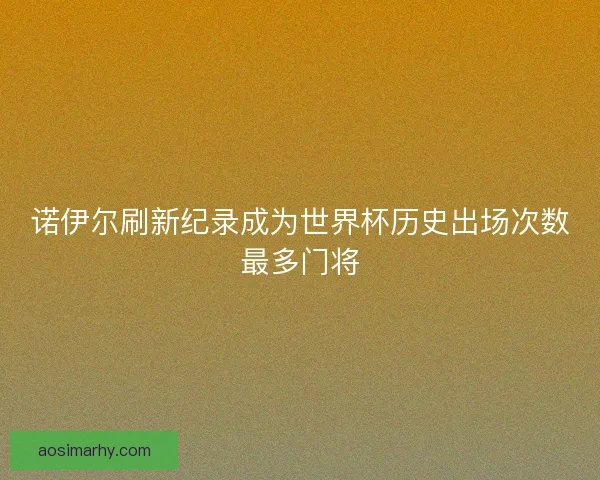 诺伊尔刷新纪录成为世界杯历史出场次数最多门将 诺伊尔刷新纪录成为世界杯历史出场次数最多门将