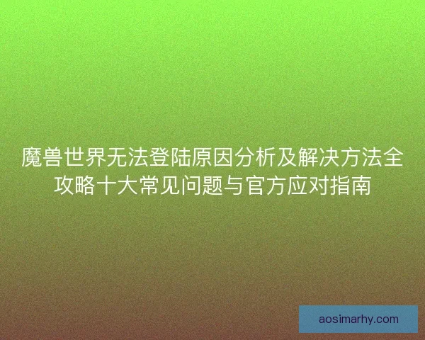魔兽世界无法登陆原因分析及解决方法全攻略十大常见问题与官方应对指南 魔兽世界无法登陆原因分析及解决方法全攻略十大常见问题与官方应对指南