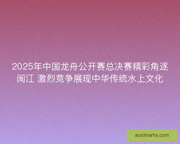 2025年中国龙舟公开赛总决赛精彩角逐闽江 激烈竞争展现中华传统水上文化