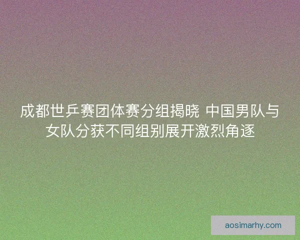 成都世乒赛团体赛分组揭晓 中国男队与女队分获不同组别展开激烈角逐 成都世乒赛团体赛分组揭晓 中国男队与女队分获不同组别展开激烈角逐