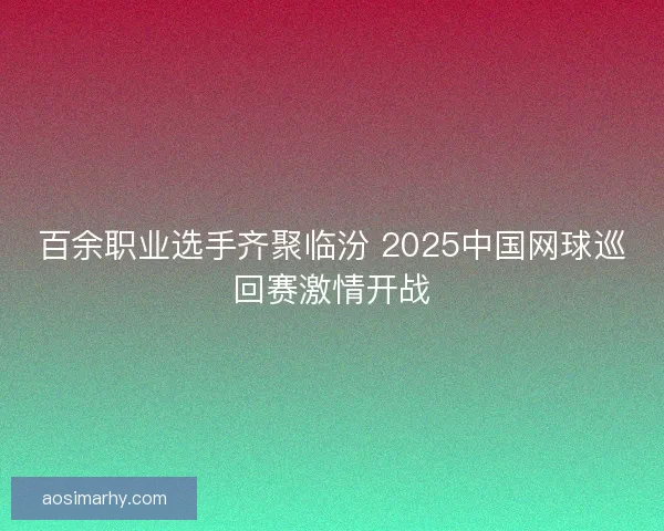 百余职业选手齐聚临汾 2025中国网球巡回赛激情开战