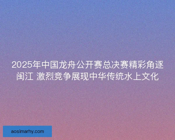 2025年中国龙舟公开赛总决赛精彩角逐闽江 激烈竞争展现中华传统水上文化