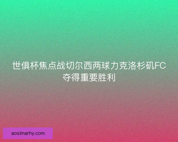 世俱杯焦点战切尔西两球力克洛杉矶FC夺得重要胜利