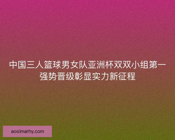 中国三人篮球男女队亚洲杯双双小组第一强势晋级彰显实力新征程 中国三人篮球男女队亚洲杯双双小组第一强势晋级彰显实力新征程