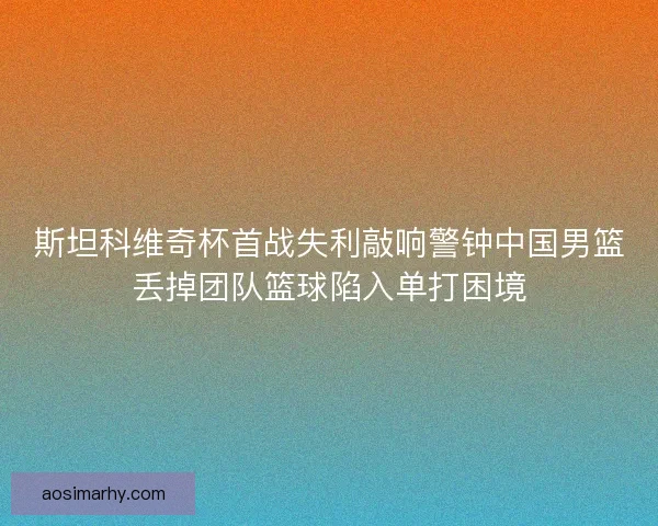 斯坦科维奇杯首战失利敲响警钟中国男篮丢掉团队篮球陷入单打困境